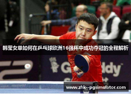 韩莹女单如何在乒乓球欧洲16强杯中成功夺冠的全程解析